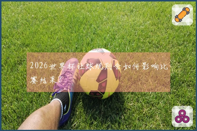 2026世界杯让球规则会如何影响比赛结果？