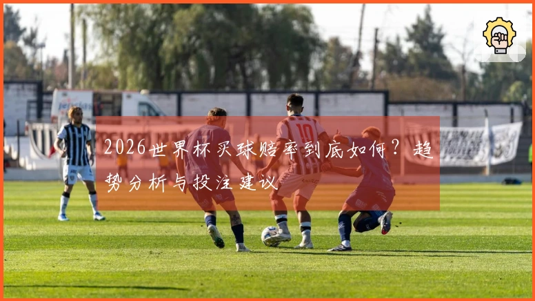 2026世界杯买球赔率到底如何？趋势分析与投注建议