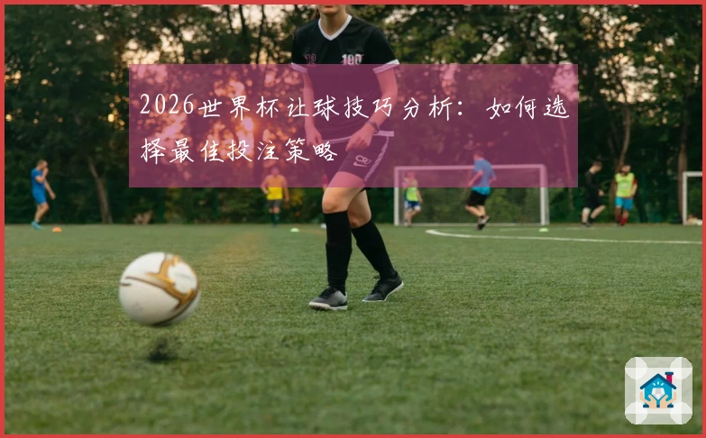 2026世界杯让球技巧分析：如何选择最佳投注策略