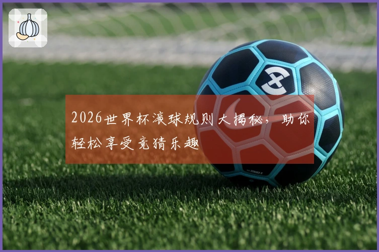 2026世界杯滚球规则大揭秘，助你轻松享受竞猜乐趣